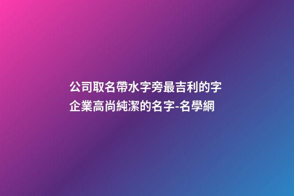 公司取名帶水字旁最吉利的字 企業高尚純潔的名字-名學網